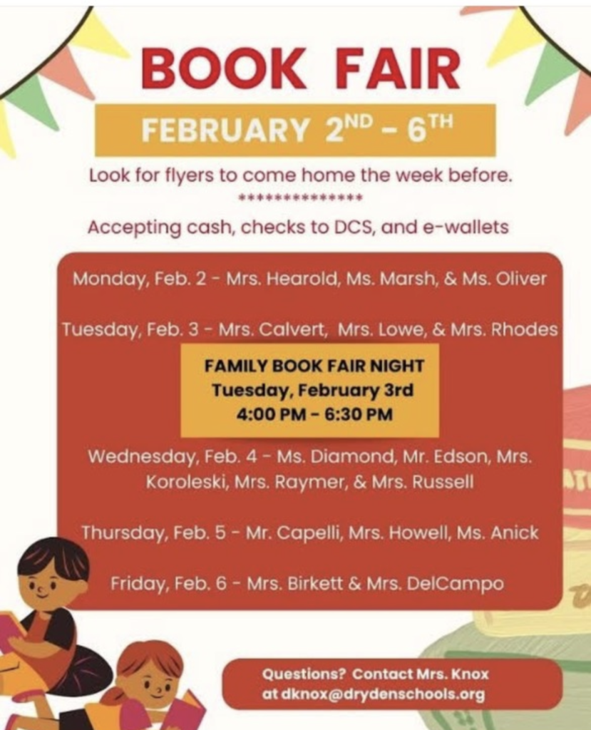 Book fair february 2-6 look for flyers to come home the week before. Accepting cash, checks to DCS, and e-wallets. Monday feb 2 - Mrs. Hearold, Ms. Marsh and Mrs. Oliver Tuesday Feb. 3 - Mrs. Calvert Mrs. Lowe & Mrs. Rhodes family book fair night tuesday feb 3 4-6:30pm wednesday, feb. 4 Ms. Diamond, Mr. Edson, Mrs. Koroleski, Mr. Rayer & Mrs. Russell Thursday Feb. 5 - Mr. Capelli, Mrs. Howell, Ms. Anick Friday, Feb. 6 - Mrs. Birkett & Mrs. DelCampo Questions contact Mrs. Knox at dknox@drydenschools.org.