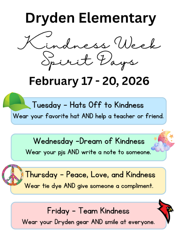 Dryden Elementary Kindness Week Spirit Days Feb. 17-20, 2026 Tuesday - Hats off to Kindness Wear your favorite hat and help a teacher or friend. Wednesday dream of kindness wear your pjs and write a note to someone Thursday - peace, love, and kindness wear tye dye and give someone a compliment Friday - team kindness wear your dryden gear and a smile at everyone