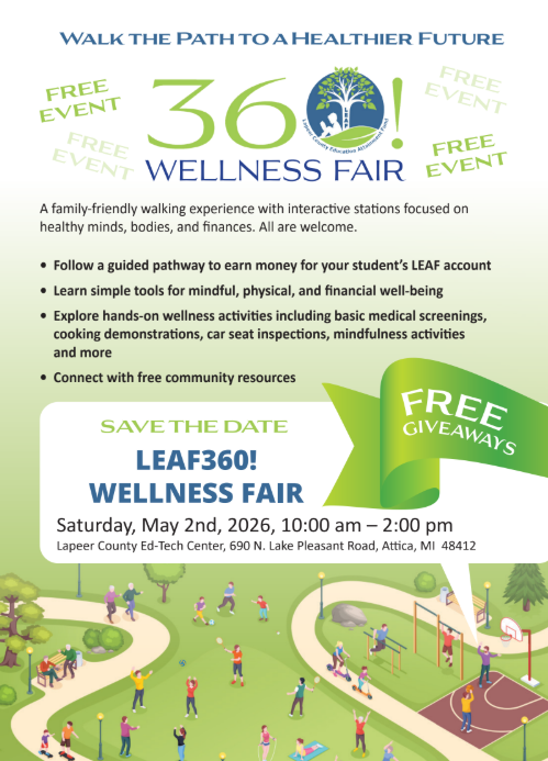 Walk to a healthier future free event 360Wellness Fair A family-friendly waking experience with interactive stations focused on healthy minds, bodies, and finances. All are welcome. Follow a guided pathway to earn money for your student’s LEAF account. Learn simple tools for mindful, physical, and financial well-being. Explore hands-on wellness activities including basic medical screenings, cooking demonstrations, car seat inspections, mindfulness activities and more. Connect with free community resources. Save the date LEAF360! Wellness fair free giveaways Saturday, May 2nd, 2026 10am-2pm Lapeer County Ed-Tech Center, 690 N. Lake Pleasant, Attica MI 48412
