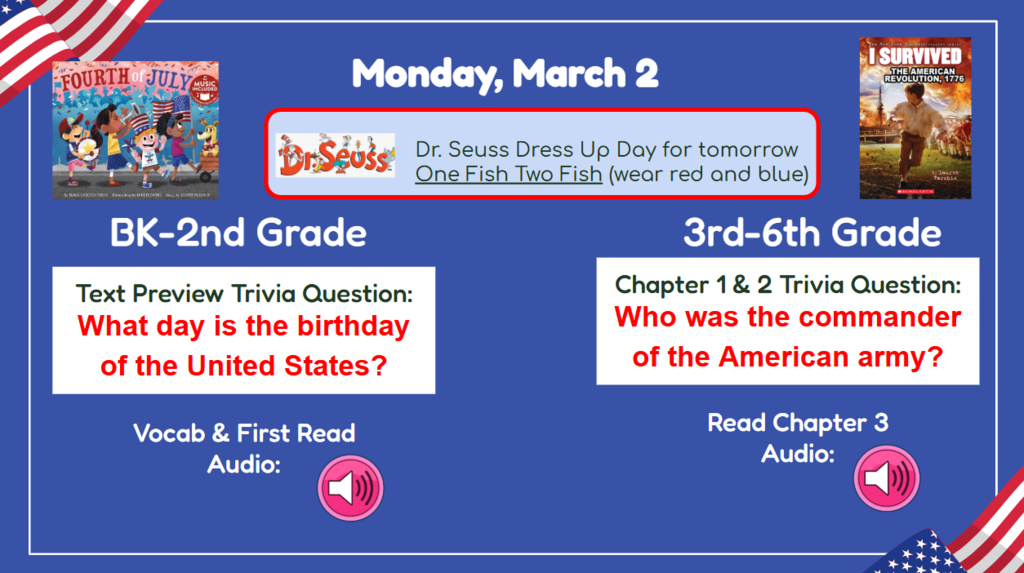 Monday, March 2 Dr Seuss Dress up day for tomorrow One Fish Two Fish (wear red and blue) BK-2nd What day is the birthday of the United States 3rd-6th Grade Who was the commander of the American Arm?! Vocab & frist read audio rach chapter 3 audio