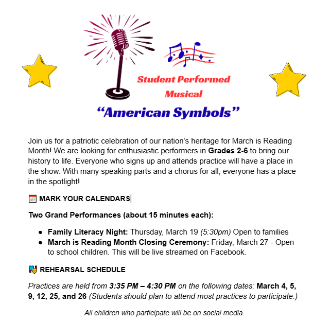 Student performed musical Join us for a patriotic celebration of our nation’s heritage for March is Reading Month! We are looking for enthusiastic performers in Grades 2-6 to bring our history to life. Everyone who signs up and attends practice will have a place in the show. With many speaking parts and a chorus for all, everyone has a place in the spotlight! 📅 MARK YOUR CALENDARS Two Grand Performances (about 15 minutes each): Family Literacy Night: Thursday, March 19 (5:30pm) Open to families March is Reading Month Closing Ceremony: Friday, March 27 - Open to school children. This will be live streamed on Facebook. 🎭 REHEARSAL SCHEDULE Practices are held from 3:35 PM – 4:30 PM on the following dates: March 4, 5, 9, 12, 25, and 26 (Students should plan to attend most practices to participate.) All children who participate will be on social media.
