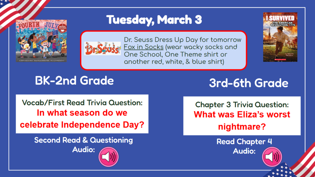 Tuesday, March 3 Dr Seuss Dress up day for tomorrow Fox in Socks (wear wacky socks and One School, On Theme shirt or another red, white, and blue shirt) BK-2nd In what season do we celebrate independence day? 3rd-6th What was Eliza’s worst nightmare? Second read & questioning Audio Read chapter 4 audio