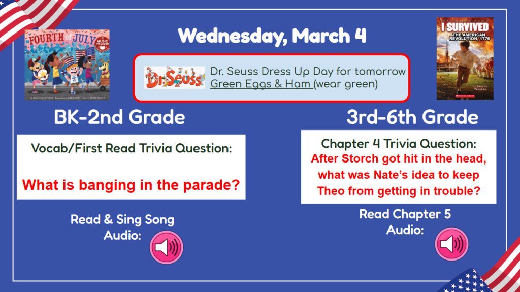 Wednesday, March 4  Dr Seuss Dress up day for tomorrow Green Eggs & Ham (wear green) BK-2nd Vocab/First Read Trivia Question: What is banging in the parade? 3rd-6th Chapter 4 Trivia Question: After Storch got hit in the head, what was Nate’s idea to keep Theo from getting in trouble? Read & Sing Song Audio: Read Chapter 5 Audio