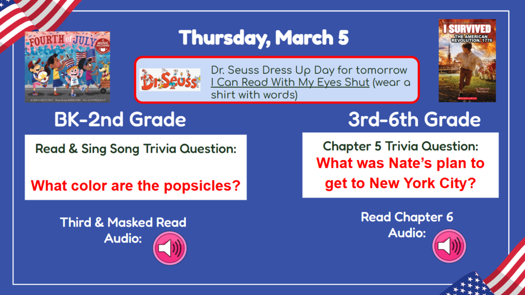 Thursday, March 5  Dr Seuss Dress up day for tomorrow I can Read with my eyes shut (wear a shirt with words) BK-2nd Vocab/First Read Trivia Question: What color are the popsicles? 3rd-6th Chapter 5 Trivia Question: What was Nate’s plan to get to New York City? Read & Sing Song Audio: Read Chapter 6 Audio