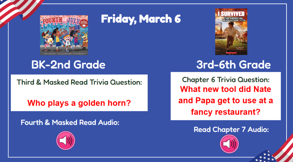 Friday, March 5  BK-2nd Vocab/First Read Trivia Question: Who plays the golden horn? 3rd-6th Chapter 5 Trivia Question: What new tool did Nate and Papa get to use at a fancy restaurant? Read & Sing Song Audio: Read Chapter 7 Audio
