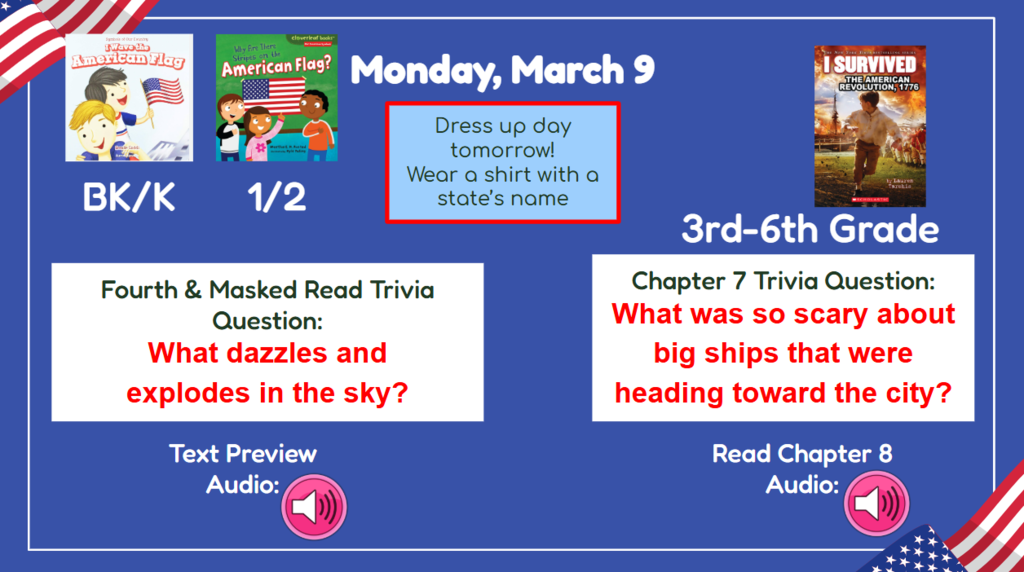 Monday March 9 Dress up day tomorrow! Wear a shirt with a state’s name  BK-2nd Vocab/First Read Trivia Question: What dazzles and explodes in the sky? 3rd-6th Chapter7 Trivia question: What was so scary about big ships that were heading toward the city? Read & Sing Song Audio: Read Chapter 8 Audio