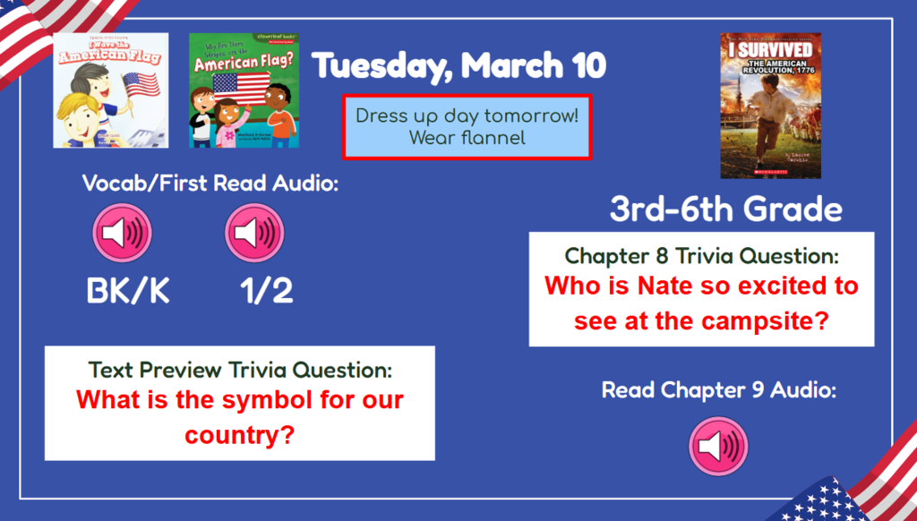 tuesday March 10 Dress up day tomorrow! Wear flannel  BK-2nd Vocab/First Read Trivia Question: What is the symbol for our country 3rd-6th Chapter7 Trivia question: Who is Nate so excited to see at the campsite? Read & Sing Song Audio: Read Chapter 9 Audio