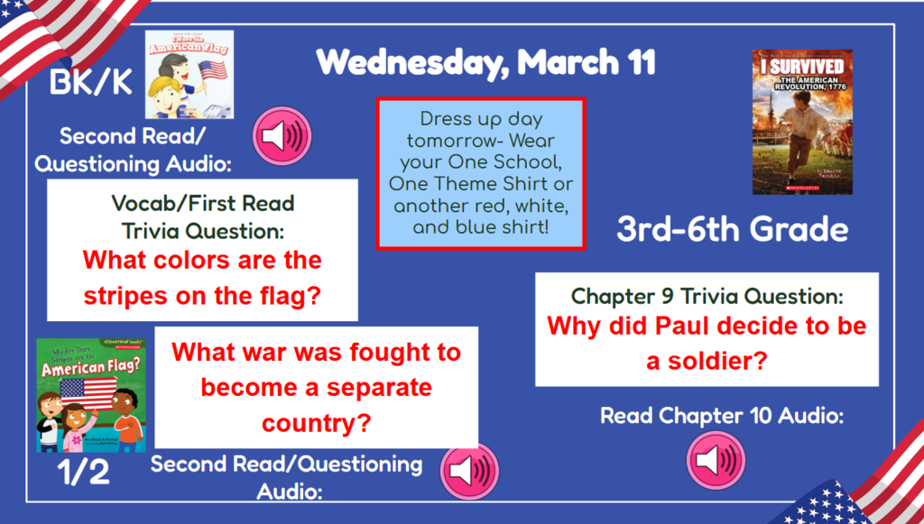 Wednesday, March 11 Dress up day tomorrow! Wear your One School One Theme shirt or another red, white, and blue shirt!  BK-2nd Vocab/First Read Trivia Question: What colors are the stripes on the flag? What war was fought to become a separate country? 3rd-6th Chapter 9 Trivia question:Why did Paul decide to be a soldier? Read & Sing Song Audio: Read Chapter 10 Audio