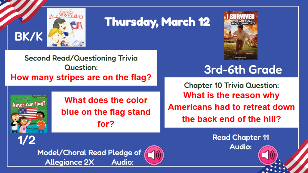Thursday, March 12 Dress up day tomorrow!  BK-2nd Vocab/First Read Trivia Question: How many stripes on the flag? What does the color blue on the flag stand for? 3rd-6th Chapter 9 Trivia question:What is the reason why Americans had to retreat down the back end of the hill?  Read & Sing Song Audio: Read Chapter 11 Audio