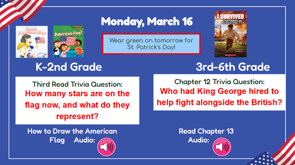 Monday, March 16  K-2nd Grade Third Read Trivia question: How many stars are on the flag now, and what do they represent? 3rd-6th Chapter 12 trivia question: Who had King George hired to help alongside the British?  How to draw the American flag Audio  Read Ch. 13 Audio