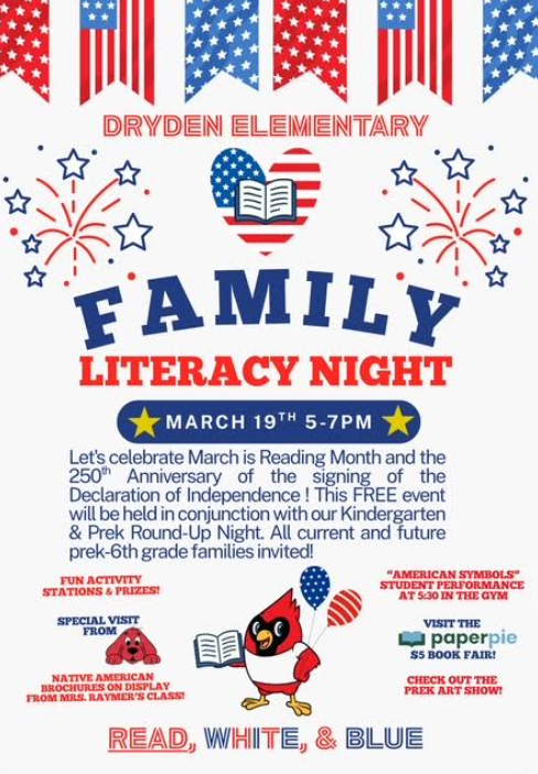 Dryden Elementary Family Literacy Night Thursday, March 19 Let’s celebrate our country’s 250th anniversary of the signing of the declaration of independence. This free event will be held in conjunction with our preschool and kindergarten roundup.all current and future Pre-K through 6th grade families invited. Fun activity stations and games. Musical performance at 5:30 $5 book fair Native American brochures on display check out the Prek art fair red white and blue