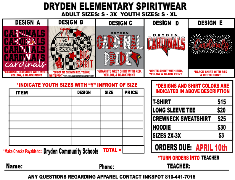 Dryden Elementary Spiritwear adult sizes: S-3x  Youth sizes: S-xl  Design A  cardinal read shirt with whit yellow, and black print  Design B  Spider tie dye with red,yellow, white print *not available in crewneck sweatshirt  Design c  *grpahite grey shirt with red, yellow, & black print  Design d White shirt with red, yellow, and balck print  Design E black shirt with red and white print Indicate youth sices with “y” in front of size *make checks payable to: Dryden Community Schools Total = *Designs and shirt colors are indicated in above description t-shirt $15  Long sleeve tee $20  crewneck sweatshirt $25 hoodie $30 sizes 2x-3x $3 orders dueL April 10th *turn orders into teacher  name:  PhoneL  Teacher:  Any questions regarding apparel contact inkspot 810-441-7016
