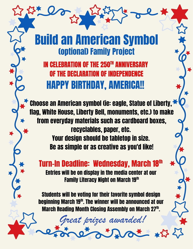 Build an American symbol (optional family project) in celebration of the 25th anniversary of the declaration of independence. Happy birthday, America! Choose an american symbol (ie eagle, Statue of Liberty, flag, White House, Liberty Bell, monuments, etc.) to make from everyday material such as cardboard boxes, recyclables, paper, etc. Your design should be tabletop in size. Be as simple or as creative as you'd like! Turn in Deadline: Wednesday, March 18th entries will be on display in the media center at our family literacy night on March 19. Students will be voting for their favorite symbol design beginning March 19th. The winner will be announced at our March Reading Month Closing assembly on March 27th. Great prizes awarded!