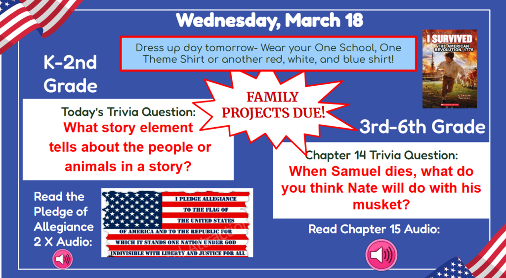Wednesday, March 18  Dress up tomorrow - Wear your One School, One Theme Shirt or another red, white, and blue shirt!. Family Projects due?! K-2nd Grade Trivia question: What story element tells about the people or animals in a story? K-2nd grade Read the pledge of allegiance 2x  3rd-6th Chapter 14 trivia question: When Samuel dies, what do you think Nate will do with his musket?  Audio  Read Ch. 15 Audio 