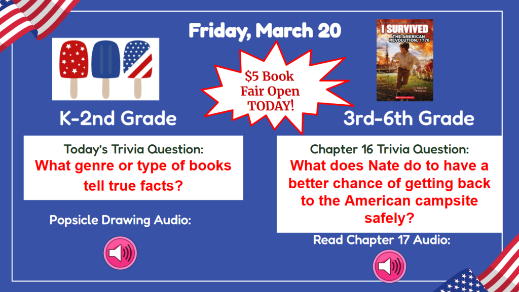 Friday, March 20  $5 Book Fair Open Today K-2nd Grade Trivia question: What genre or type of books tell true facts? Popsicle drawing audio  3rd-6th Chapter 16 trivia question: What does Nate do to have a better chance of getting back to the American campsite safety?  Audio  Read Ch. 17 Audio 