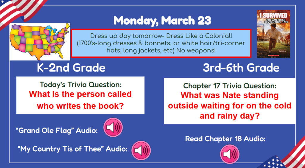Monday, March 23  Dress up day tomorrowL Dress like a colonial! (1700s long dresses & bonnets, or white hair/tri-corner hats, long jackets, ets. ) no weapons! K-2nd Grade Today’s Trivia Question: What is the person called who writes the book? 3rd-6th Grade Chapter 17 Trivia Question: What was Nate standing outside waiting for on the cold and rainy day? Grand Old Flag Audio My Country Tis of Thee Audio  Chapter 18 audio