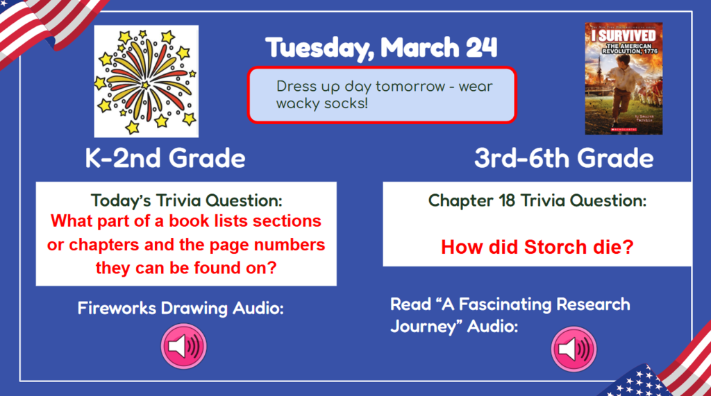 Tuesday, March 24  Dress up day tomorrow - wear wacky socks! K-2nd Grade Today’s Trivia Question: What part of a book lists sections of chapters and te page numbers they can be found on? 3rd-6th Grade Chapter 17 Trivia Question: How did Storch die? Fireworks drawing audio read a fascinating research journey audio: