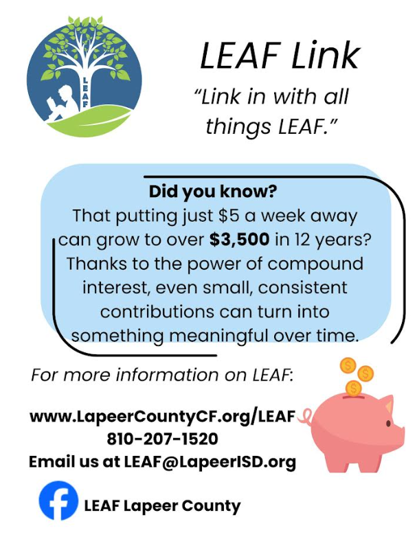 LEAF Link “Link in all things LEAF.” Did you know that putting just $5 a week away can grot to over $3,500 in 12 years? Thanks to the power of compound interest, even small, consistent contributions can turn into something meaningful over time. For more information on LEAF: www.lapeeroucntyCF.org/leaf 810-207-1520 email us at LEAF@lapeerisd.org LEAF lapeer county