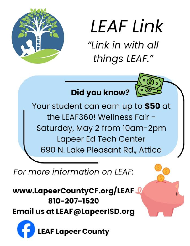 LEAF Link “Link in all things LEAF.” Did you know your student can earn up to $50 at the LEAF#^)! Wellness Fair - Saturday, May 2 from 10am-2pm Lapeer Ed Tech Center 690 N. Lake Pleasant Rd., Attica. For more information on LEAF: www.lapeeroucntyCF.org/leaf 810-207-1520 email us at LEAF@lapeerisd.org LEAF lapeer county