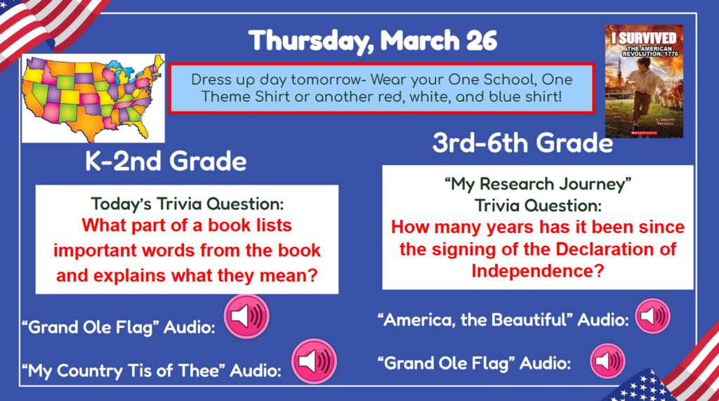 Thursday, March 26  Dress up day tomorrow - wear your one school, on theme shirt or another red, white, and blue shirt  K-2nd Grade What part of a book lists important words from the book and explains what they mean? 3rd-6th Grade how many years has it been since the signing of the declaration of independence  grand old flag audio  my country tis of thee audio america the beautiful audio