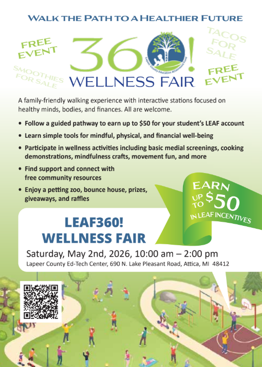 Walk to a healthier future free event 360Wellness Fair A family-friendly waking experience with interactive stations focused on healthy minds, bodies, and finances. All are welcome. Follow a guided pathway to earn money for your student’s LEAF account. Learn simple tools for mindful, physical, and financial well-being. Explore hands-on wellness activities including basic medical screenings, cooking demonstrations, car seat inspections, mindfulness activities and more. Connect with free community resources. Save the date LEAF360! Wellness fair free giveaways Saturday, May 2nd, 2026 10am-2pm Lapeer County Ed-Tech Center, 690 N. Lake Pleasant, Attica MI 48412  Save the date - May 2nd - LEAF 360 Wellness Fair - Have fun and earn incentive money for Childhood Savings Accounts. #proudcardinal