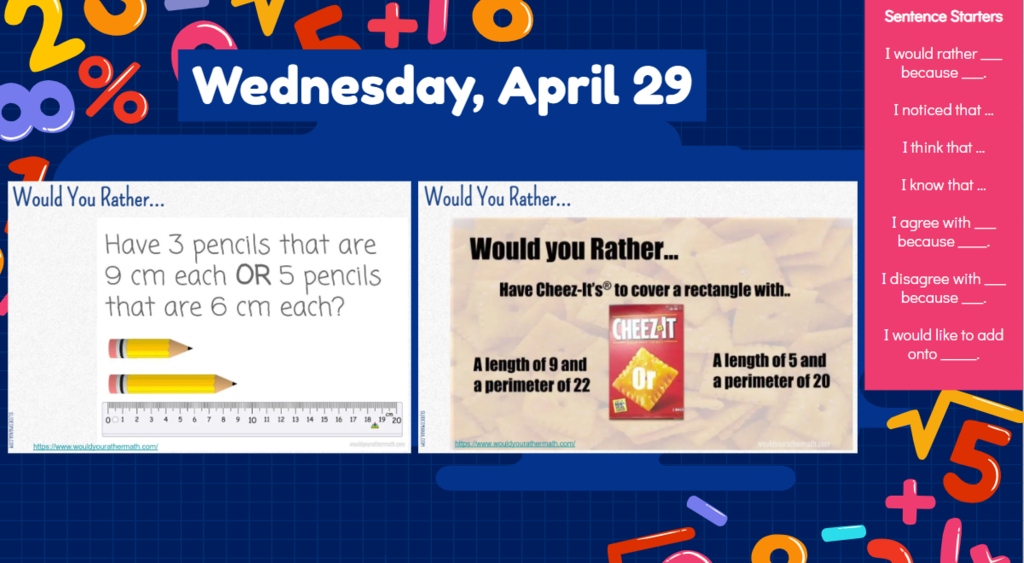 Wednesday, April 29  would you rather have three pencils that are 9 cm each OR 5 pencils that are 6 cm each? Would you rather have cheezits to cover a rectangle with a length of 9 and a perimeter of 22 or a length of 6 and a perimeter of 20?  I would rather ___ because ___.I noticed that …I think that …I know that …I agree with ___ because ____. I disagree with ___ because ___.I would like to add onto _____.