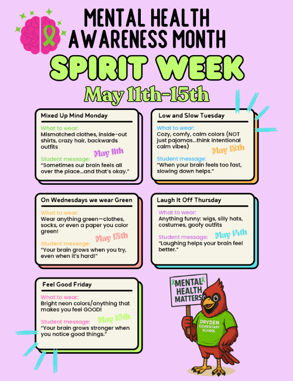 Mental Health Awareness Month Spirit Week May 11-15th Mixed up Mind Monday What to wear: Mismatched clothes, inside-out shirts, crazy hair, backwards outfits Student Message: Sometimes our brain feels all over the place … and that’s okay. May 11 Low and Slow Tuesday What to wear: cozy, comfy, calm colors (NOT just pajamas … think intentional calm vibes) Student message When your brain feels too fast, slowing down helps. May 12th On Wednesdays we wear Green What to wear: Wear anything green - clothes, socks, or even a paper you color greet! Student messageL Your brain grows when you try, even when it’s hard! May 13 Laugh it off Thursday What to wearL anything funny: wigs, silly hats, costumes, goofy outfits Student message Laughing helps your brain feel better. May 14 Feel good Friday What to wear: Bright neon colors/anything that makes you feel good! Student message: Your brain grows stronger when you notice good things. Mental health matters Dryden elementary school