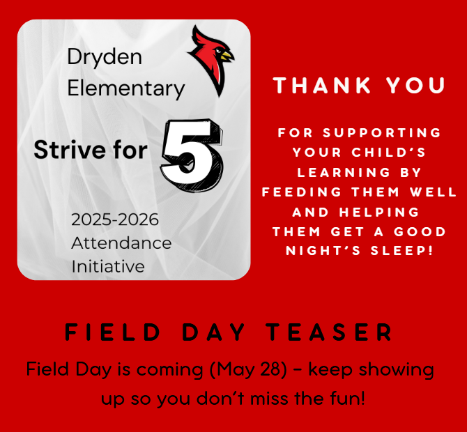 Dryden Elementary Strive for 5 2025-2026 attendance initiative thank you for supporting your child’s learning by feeding them well and helping them get a good night’s sleep!! Field Day teaser - Field day is coming (May 28) - keep showing up so you don’t miss the fun!