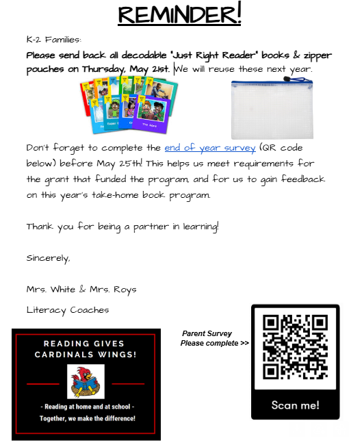 Reminder! K-2 families: Please send all decodable “Just Right Reader” books & zipper pouches on Thursday, May 21st. We will reuse these next year. Don’t forget to complete the end of year survey (QR code below) before May 25! This helps us meet requirements for the grant that funded the program and for us to gain feedback on this year’s take home program. Thank you for being a partner in learning! Sincerely, Mrs. White & Mrs. Roys Literacy Coaches reading gives cardinals wings! Reading at home and at school together, we make the difference parent survey please complete scan me!