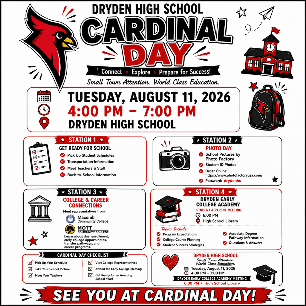 📣 DRYDEN HIGH SCHOOL CARDINAL DAY 2026  Join us for Cardinal Day on Tuesday, August 11, 2026, from 4:00 PM–7:00 PM at Dryden High School!  Students and families can: ✅ Pick up class schedules ✅ Get transportation information ✅ Meet teachers and staff ✅ Take school pictures with Photo Factory ✅ Learn about college opportunities from Macomb Community College and Mott Community College ✅ Attend the Dryden Early College Academy informational meeting at 6:00 PM in the High School Library  Photo orders may be placed online at www.photofactoryusa.com using password: drydenhs.  At 6:00 PM, families interested in the Dryden Early College Academy are invited to attend an informational meeting to learn how students can earn an associate degree and/or 60+ transferable college credits while still in high school.
