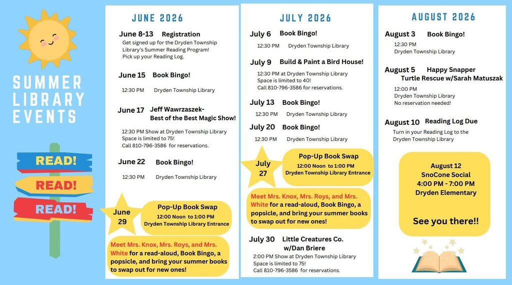Summer Library Events read read read! June 2026 June 8-13 registration get signed ujpf for the dryden township library summer reading program! Pick up your reading log. June 15 book bingo 12:30 dryden township library Jen 17 Jeff Wawrzaszek - best of the best magic show 12:30 pm show at dryden township library space is limited to 75! Call 8107963586 fpr reservations June 22 book bingo 12:3- dryden township library June 29 pop up book swap 12:00noon-1:00pm dryden township library entrance Meet Mrs. Knox, Mrs. Roys, and Mrs. White for a read-aloud, book bingo, a popsicle, and bring your summer books to swap out for new ones. July 6 Book Bingo 12:30 dryden township library July 9 Buld & Paint a bird house 12:30 at dryden township library space it limited to 40! Call 8107963586 for reservations July 13 book bingo 12:30 dryden township library July 20 Book bingo 12:30 dryden township library July 27 12:3- dryden township library June 29 pop up book swap 12:00noon-1:00pm dryden township library entrance Meet Mrs. Knox, Mrs. Roys, and Mrs. White for a read-aloud, book bingo, a popsicle, and bring your summer books to swap out for new ones August 2026 August 3 Boko Bngo 12:30 pm dryden township library August 5 Hpapyh snapper turtle rescue with Sarah Matuszak 12:00pm dryden townihp library no reservation needed August 10 readingin log due turn in your reading log to the dryden township library August 12 snocon social 4-7pm dryden elementary see you there!
