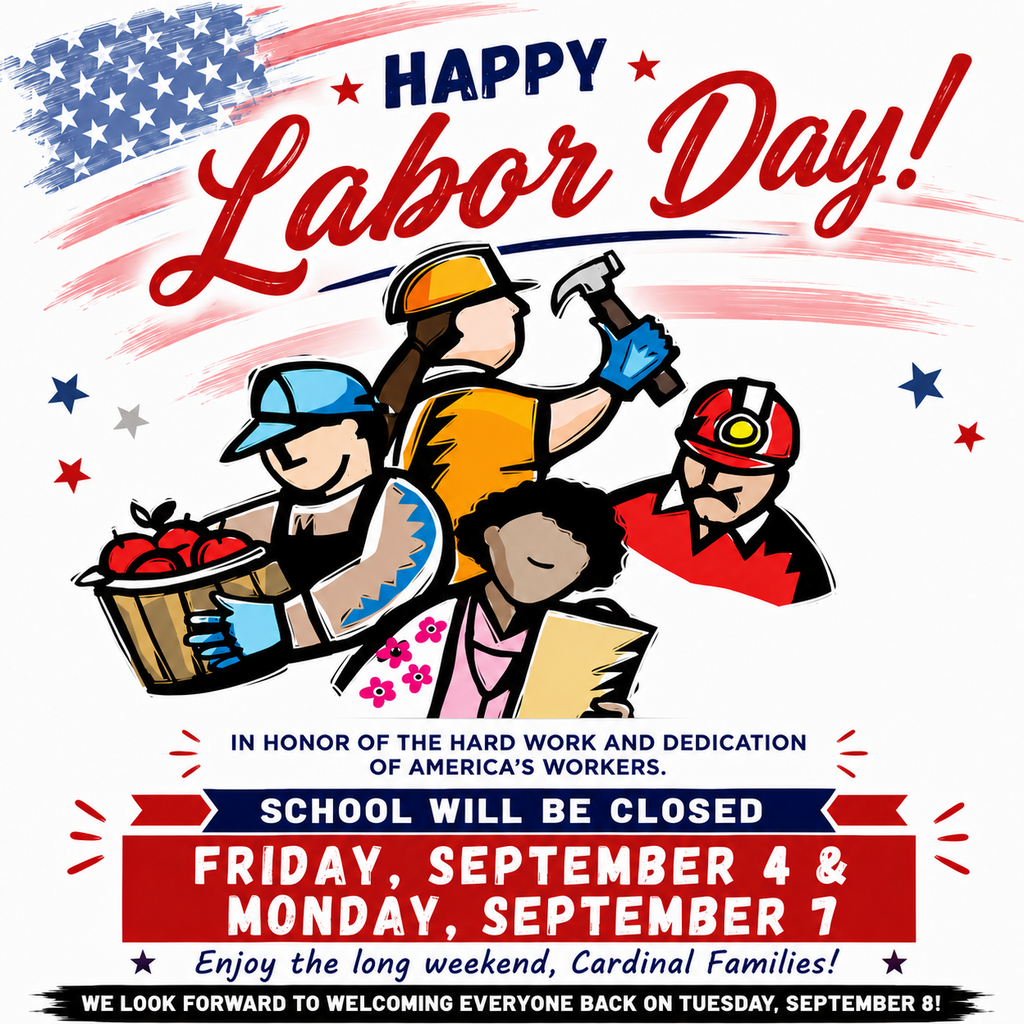 Happy Labor Day Weekend! In honor of Labor Day, school will be closed on Friday, September 4 and Monday, September 7. We are grateful for the hard work and dedication of workers across our community and country. Wishing our Cardinal Families a safe and restful long weekend! We look forward to welcoming everyone back on Tuesday, September 8.