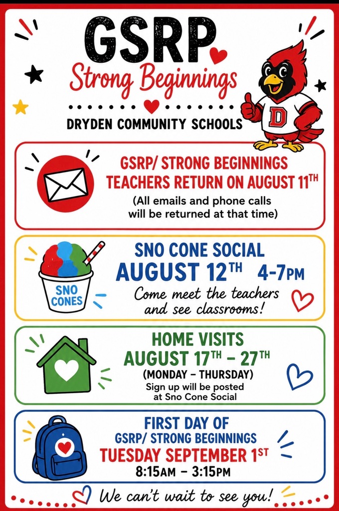 GSRP strong beginnings dryden community schools GSRP / Strong beginnings teachers return on August 11th (All emails and phone calls will be returned at that time.) Sno Cone Social August 12th 4-7pm Come meet the teachers and see classrooms! Home visits August 17th-27th (Monday -Thursday) Sing up will be posted at sno cone social first day of GSRP / strong beginnings Tuesday Sept. 1 8:15-3:15pm We can’t wait to see you.