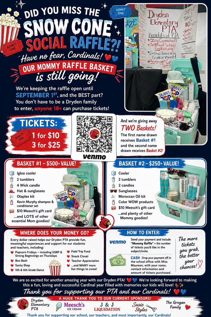  DID YOU MISS THE SNOW CONE SOCIAL RAFFLE?!  Have no fear, Cardinals!  Our Mommy Raffle Basket is still going! We’re keeping the raffle open until September 1st, and the BEST part?  You don’t have to be a Dryden family to enter ,anyone 18+ can purchase tickets!   TICKETS:  1 for $10  3 for $25  WHERE DOES YOUR MONEY GO? Every dollar raised helps our Dryden PTA provide fun, meaningful experiences and support for our students and teachers.  HOW TO ENTER:  Venmo: Send your payment and include “Mommy Raffle” + the number of tickets you’d like in the subject/note.  Cash: Drop your payment off in the school office with Miss Maureen, with your name, contact information and amount of tickets purchased.  The more tickets you grab, the better your chances! We are so excited for another amazing year with our Dryden PTA!  We’re looking forward to making this a fun, loving and successful Cardinal year filled with memories our kids will love!  Thank you for supporting our PTA and our Cardinals!    A HUGE THANK YOU TO OUR CURRENT SPONSORS!  Thank you for supporting our school, our teachers, and most importantly our Cardinals!  Basket 1 - $500 value igloo cooler, 2 tumblers 4 wick candle hat & sunglasses Kevin Murphy shampoo and conditioner set $10 Meesch’s gift card and lots of other essential mom goodies!  Basket 2 - $240 value cooler 2 tumblers two candles sunglasses Moroccan oil set color wow products $10 Meesch’s gift card and plenty of other mom goodies  A huge thank you to our current sponsors Dryden Elementary PTA Meesch’s ice cream J & J liquidation Susie Styles The Grogan family. Thank you for supporting our school, our teachers, and most importantly, our Cardinals!