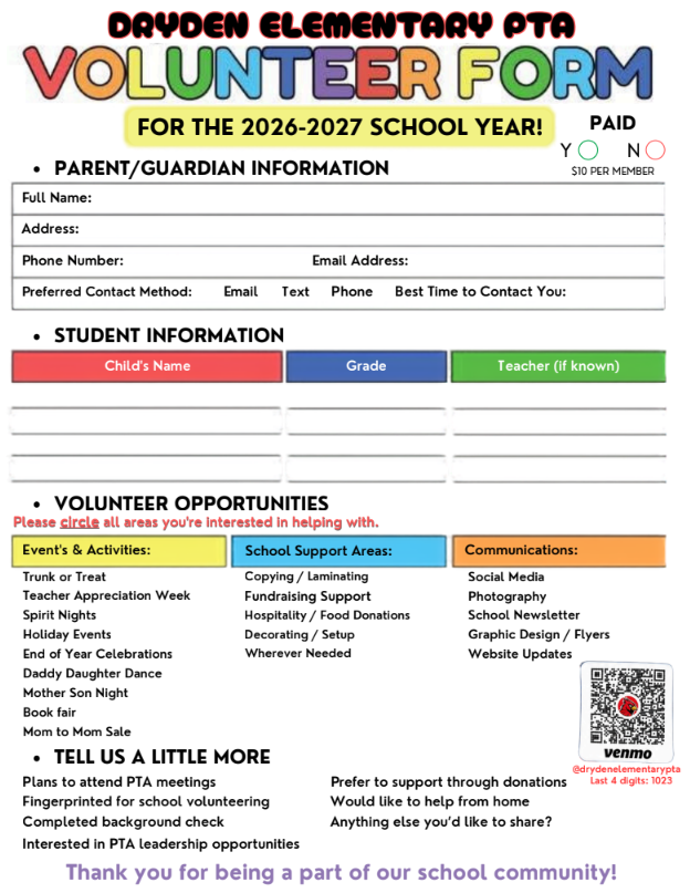 Dryden Elementary PTO volunteer form for the 2026 -2027 school year paid parent/guardian information full name: address: phone number: email address: preferred contact method email, text phone best time to contact you student information child’s name grade teacher (if known) volunteer opportunities please check all the areas you’re interested in helping with events and activities trunk or treat teacher appreciation spirit night holiday events end of year celebrations daddy daughter dance mother son night book fair mom to mom sale school support areasL copying/laminating fundraising support hospitality/food donations decorating/setup whatever needed communications social media photography school newsletter graphic design/flyers website updated tell us a little more plans to attend PTA meetings fingerprinted for school volunteering completed background check interested in PTA leadership opportunities prefer to support through donations would like to help from home anything else you’d like to share? Thanks you for being a part of our school community.
