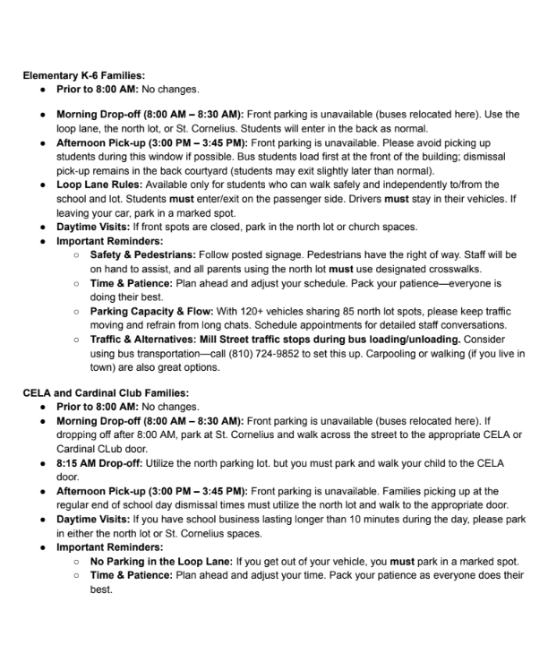 Dear Cardinal Families,  As you know, the Village of Dryden has partnered with the Lapeer County Drain Commission to address local drainage problems. Work on this started this summer and continues into the fall. While we had hoped that the work affecting the day-to-day operations of the school would have been completed by now, that portion is beginning now. While the school has no control over the project's timeline, we are doing our best to implement alternate plans to lessen the impact on families.  Because this construction directly affects Pleasant Street and North Street, we are making updates to our arrival and dismissal procedures. Key changes include: moving staff parking to open spaces in the north lot, relocating CELA parking to the north lot, moving school buses to the front of the building, and adding additional overflow parking at St. Cornelius Church.  Safety First & Parking Guidelines: Because traffic patterns are changing, please drive with extra care and caution around campus. Watch for pedestrians, follow all posted signage, obey staff and/or police direction, and keep speeds low.  ● St. Cornelius Parking Lot: We are extremely grateful to St. Cornelius for graciously allowing our school and families to use their parking lot. To show our respect for their generosity, please follow all posted signage on church property and be mindful that access may be limited during scheduled church events.  ● North Lot Changes: The parking lot will be relined on Friday, August 21, 2026. We are adding in a crosswalk to enhance safety. Parents and children are required to use the crosswalk area. Parking is permitted in marked spots only. DO NOT PARK in unmarked spaces or spots marked no parking (either with a sign or lines on the pavement). We have vehicles of various sizes that require the space available to maneuver through the parking lot.  ● Maps & Sharing: Detailed maps outlining these changes are attached to help you navigate drop-off and pick-up zones. Please share this communication and attached maps with anyone else who may be driving your student (grandparents, babysitters, carpool drivers, etc.).  As we receive construction updates from the Village and the Drain Commission, we will continue to share that information directly with you.  The following changes go into effect on Monday, August 24th and remain in effect until further notice:  Elementary K-6 Families: ● Prior to 8:00 AM: No changes. ● Morning Drop-off (8:00 AM – 8:30 AM): Front parking is unavailable (buses relocated here). Use the loop lane, the north lot, or St. Cornelius. Students will enter in the back as normal. ● Afternoon Pick-up (3:00 PM – 3:45 PM): Front parking is unavailable. Please avoid picking up students during this window if possible. Bus students load first at the front of the building; dismissal pick-up remains in the back courtyard (students may exit slightly later than normal). ● Loop Lane Rules: Available only for students who can walk safely and independently to/from the school and lot. Students must enter/exit on the passenger side. Drivers must stay in their vehicles. If leaving your car, park in a marked spot. ● Daytime Visits: If front spots are closed, park in the north lot or church spaces. ● Important Reminders: ○ Safety & Pedestrians: Follow posted signage. Pedestrians have the right of way. Staff will be on hand to assist, and all parents using the north lot must use designated crosswalks. ○ Time & Patience: Plan ahead and adjust your schedule. Pack your patience—everyone is doing their best. ○ Parking Capacity & Flow: With 120+ vehicles sharing 85 north lot spots, please keep traffic moving and refrain from long chats. Schedule appointments for detailed staff conversations. ○ Traffic & Alternatives: Mill Street traffic stops during bus loading/unloading. Consider using bus transportation—call (810) 724-9852 to set this up. Carpooling or walking (if you live in town) are also great options.  CELA and Cardinal Club Families: ● Prior to 8:00 AM: No changes. ● Morning Drop-off (8:00 AM – 8:30 AM): Front parking is unavailable (buses relocated here). If dropping off after 8:00 AM, park at St. Cornelius and walk across the street to the appropriate CELA or Cardinal CLub door. ● 8:15 AM Drop-off: Utilize the north parking lot. but you must park and walk your child to the CELA door. ● Afternoon Pick-up (3:00 PM – 3:45 PM): Front parking is unavailable. Families picking up at the regular end of school day dismissal times must utilize the north lot and walk to the appropriate door. ● Daytime Visits: If you have school business lasting longer than 10 minutes during the day, please park in either the north lot or St. Cornelius spaces. ● Important Reminders: ○ No Parking in the Loop Lane: If you get out of your vehicle, you must park in a marked spot. ○ Time & Patience: Plan ahead and adjust your time. Pack your patience as everyone does their best. ○ Parking Capacity: The north lot has roughly 85 spots for 120+ vehicles utilizing daily drop-off/pick-up. Please move quickly and refrain from lengthy conversations with staff or other parents. If you need to speak with staff, please make an appointment. ○ Traffic & Alternatives: Mill Street traffic stops during bus loading/unloading. Consider carpooling or walking if you live in town.  We want to acknowledge the partnerships with the Village of Dryden, St. Cornelius Church, the Imlay CIty Transportation Department, the Dryden Police Department, the Lapeer County Drain Commission, as well as the various contractors- THANK YOU! To our Cardinal Families, we greatly appreciate your patience, kindness, flexibility, and cooperation as we work through these construction adjustments together to keep our students safe and traffic flowing the best we can.  Thank you for your continued support,  Mrs. Abromaitis, Principal Dr. Morley , Cardinal Early Learning Academy Director Mrs. Finnigan, Superintendent  Dryden Elementary school please follow all posted signs and lines. Please drive with care and caution and keep speeds low. Use the new crosswalk for safety and follow the directions of school staff or Dryden police. Park in marked spots only. Loop lane traffic moves as spots become available - there is no parking, drivers may NOT exit their vehicle. Mill street traffic stops during the bus loading/unloading.  St. Cornelius Church overflow parking - please follow all posted signs. Follow the directions of school staff or dryden police. Parking in marked spots only. Access may be limited during scheduled church events. Mill street traffic stops during bus loading/unloading.