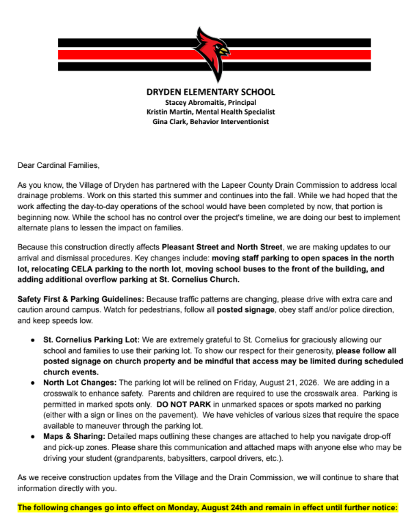 Dear Cardinal Families,  As you know, the Village of Dryden has partnered with the Lapeer County Drain Commission to address local drainage problems. Work on this started this summer and continues into the fall. While we had hoped that the work affecting the day-to-day operations of the school would have been completed by now, that portion is beginning now. While the school has no control over the project's timeline, we are doing our best to implement alternate plans to lessen the impact on families.  Because this construction directly affects Pleasant Street and North Street, we are making updates to our arrival and dismissal procedures. Key changes include: moving staff parking to open spaces in the north lot, relocating CELA parking to the north lot, moving school buses to the front of the building, and adding additional overflow parking at St. Cornelius Church.  Safety First & Parking Guidelines: Because traffic patterns are changing, please drive with extra care and caution around campus. Watch for pedestrians, follow all posted signage, obey staff and/or police direction, and keep speeds low.  ● St. Cornelius Parking Lot: We are extremely grateful to St. Cornelius for graciously allowing our school and families to use their parking lot. To show our respect for their generosity, please follow all posted signage on church property and be mindful that access may be limited during scheduled church events.  ● North Lot Changes: The parking lot will be relined on Friday, August 21, 2026. We are adding in a crosswalk to enhance safety. Parents and children are required to use the crosswalk area. Parking is permitted in marked spots only. DO NOT PARK in unmarked spaces or spots marked no parking (either with a sign or lines on the pavement). We have vehicles of various sizes that require the space available to maneuver through the parking lot.  ● Maps & Sharing: Detailed maps outlining these changes are attached to help you navigate drop-off and pick-up zones. Please share this communication and attached maps with anyone else who may be driving your student (grandparents, babysitters, carpool drivers, etc.).  As we receive construction updates from the Village and the Drain Commission, we will continue to share that information directly with you.  The following changes go into effect on Monday, August 24th and remain in effect until further notice:  Elementary K-6 Families: ● Prior to 8:00 AM: No changes. ● Morning Drop-off (8:00 AM – 8:30 AM): Front parking is unavailable (buses relocated here). Use the loop lane, the north lot, or St. Cornelius. Students will enter in the back as normal. ● Afternoon Pick-up (3:00 PM – 3:45 PM): Front parking is unavailable. Please avoid picking up students during this window if possible. Bus students load first at the front of the building; dismissal pick-up remains in the back courtyard (students may exit slightly later than normal). ● Loop Lane Rules: Available only for students who can walk safely and independently to/from the school and lot. Students must enter/exit on the passenger side. Drivers must stay in their vehicles. If leaving your car, park in a marked spot. ● Daytime Visits: If front spots are closed, park in the north lot or church spaces. ● Important Reminders: ○ Safety & Pedestrians: Follow posted signage. Pedestrians have the right of way. Staff will be on hand to assist, and all parents using the north lot must use designated crosswalks. ○ Time & Patience: Plan ahead and adjust your schedule. Pack your patience—everyone is doing their best. ○ Parking Capacity & Flow: With 120+ vehicles sharing 85 north lot spots, please keep traffic moving and refrain from long chats. Schedule appointments for detailed staff conversations. ○ Traffic & Alternatives: Mill Street traffic stops during bus loading/unloading. Consider using bus transportation—call (810) 724-9852 to set this up. Carpooling or walking (if you live in town) are also great options.  CELA and Cardinal Club Families: ● Prior to 8:00 AM: No changes. ● Morning Drop-off (8:00 AM – 8:30 AM): Front parking is unavailable (buses relocated here). If dropping off after 8:00 AM, park at St. Cornelius and walk across the street to the appropriate CELA or Cardinal CLub door. ● 8:15 AM Drop-off: Utilize the north parking lot. but you must park and walk your child to the CELA door. ● Afternoon Pick-up (3:00 PM – 3:45 PM): Front parking is unavailable. Families picking up at the regular end of school day dismissal times must utilize the north lot and walk to the appropriate door. ● Daytime Visits: If you have school business lasting longer than 10 minutes during the day, please park in either the north lot or St. Cornelius spaces. ● Important Reminders: ○ No Parking in the Loop Lane: If you get out of your vehicle, you must park in a marked spot. ○ Time & Patience: Plan ahead and adjust your time. Pack your patience as everyone does their best. ○ Parking Capacity: The north lot has roughly 85 spots for 120+ vehicles utilizing daily drop-off/pick-up. Please move quickly and refrain from lengthy conversations with staff or other parents. If you need to speak with staff, please make an appointment. ○ Traffic & Alternatives: Mill Street traffic stops during bus loading/unloading. Consider carpooling or walking if you live in town.  We want to acknowledge the partnerships with the Village of Dryden, St. Cornelius Church, the Imlay CIty Transportation Department, the Dryden Police Department, the Lapeer County Drain Commission, as well as the various contractors- THANK YOU! To our Cardinal Families, we greatly appreciate your patience, kindness, flexibility, and cooperation as we work through these construction adjustments together to keep our students safe and traffic flowing the best we can.  Thank you for your continued support,  Mrs. Abromaitis, Principal Dr. Morley , Cardinal Early Learning Academy Director Mrs. Finnigan, Superintendent  Dryden Elementary school please follow all posted signs and lines. Please drive with care and caution and keep speeds low. Use the new crosswalk for safety and follow the directions of school staff or Dryden police. Park in marked spots only. Loop lane traffic moves as spots become available - there is no parking, drivers may NOT exit their vehicle. Mill street traffic stops during the bus loading/unloading.  St. Cornelius Church overflow parking - please follow all posted signs. Follow the directions of school staff or dryden police. Parking in marked spots only. Access may be limited during scheduled church events. Mill street traffic stops during bus loading/unloading.