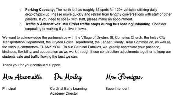 Dear Cardinal Families,  As you know, the Village of Dryden has partnered with the Lapeer County Drain Commission to address local drainage problems. Work on this started this summer and continues into the fall. While we had hoped that the work affecting the day-to-day operations of the school would have been completed by now, that portion is beginning now. While the school has no control over the project's timeline, we are doing our best to implement alternate plans to lessen the impact on families.  Because this construction directly affects Pleasant Street and North Street, we are making updates to our arrival and dismissal procedures. Key changes include: moving staff parking to open spaces in the north lot, relocating CELA parking to the north lot, moving school buses to the front of the building, and adding additional overflow parking at St. Cornelius Church.  Safety First & Parking Guidelines: Because traffic patterns are changing, please drive with extra care and caution around campus. Watch for pedestrians, follow all posted signage, obey staff and/or police direction, and keep speeds low.  ● St. Cornelius Parking Lot: We are extremely grateful to St. Cornelius for graciously allowing our school and families to use their parking lot. To show our respect for their generosity, please follow all posted signage on church property and be mindful that access may be limited during scheduled church events.  ● North Lot Changes: The parking lot will be relined on Friday, August 21, 2026. We are adding in a crosswalk to enhance safety. Parents and children are required to use the crosswalk area. Parking is permitted in marked spots only. DO NOT PARK in unmarked spaces or spots marked no parking (either with a sign or lines on the pavement). We have vehicles of various sizes that require the space available to maneuver through the parking lot.  ● Maps & Sharing: Detailed maps outlining these changes are attached to help you navigate drop-off and pick-up zones. Please share this communication and attached maps with anyone else who may be driving your student (grandparents, babysitters, carpool drivers, etc.).  As we receive construction updates from the Village and the Drain Commission, we will continue to share that information directly with you.  The following changes go into effect on Monday, August 24th and remain in effect until further notice:  Elementary K-6 Families: ● Prior to 8:00 AM: No changes. ● Morning Drop-off (8:00 AM – 8:30 AM): Front parking is unavailable (buses relocated here). Use the loop lane, the north lot, or St. Cornelius. Students will enter in the back as normal. ● Afternoon Pick-up (3:00 PM – 3:45 PM): Front parking is unavailable. Please avoid picking up students during this window if possible. Bus students load first at the front of the building; dismissal pick-up remains in the back courtyard (students may exit slightly later than normal). ● Loop Lane Rules: Available only for students who can walk safely and independently to/from the school and lot. Students must enter/exit on the passenger side. Drivers must stay in their vehicles. If leaving your car, park in a marked spot. ● Daytime Visits: If front spots are closed, park in the north lot or church spaces. ● Important Reminders: ○ Safety & Pedestrians: Follow posted signage. Pedestrians have the right of way. Staff will be on hand to assist, and all parents using the north lot must use designated crosswalks. ○ Time & Patience: Plan ahead and adjust your schedule. Pack your patience—everyone is doing their best. ○ Parking Capacity & Flow: With 120+ vehicles sharing 85 north lot spots, please keep traffic moving and refrain from long chats. Schedule appointments for detailed staff conversations. ○ Traffic & Alternatives: Mill Street traffic stops during bus loading/unloading. Consider using bus transportation—call (810) 724-9852 to set this up. Carpooling or walking (if you live in town) are also great options.  CELA and Cardinal Club Families: ● Prior to 8:00 AM: No changes. ● Morning Drop-off (8:00 AM – 8:30 AM): Front parking is unavailable (buses relocated here). If dropping off after 8:00 AM, park at St. Cornelius and walk across the street to the appropriate CELA or Cardinal CLub door. ● 8:15 AM Drop-off: Utilize the north parking lot. but you must park and walk your child to the CELA door. ● Afternoon Pick-up (3:00 PM – 3:45 PM): Front parking is unavailable. Families picking up at the regular end of school day dismissal times must utilize the north lot and walk to the appropriate door. ● Daytime Visits: If you have school business lasting longer than 10 minutes during the day, please park in either the north lot or St. Cornelius spaces. ● Important Reminders: ○ No Parking in the Loop Lane: If you get out of your vehicle, you must park in a marked spot. ○ Time & Patience: Plan ahead and adjust your time. Pack your patience as everyone does their best. ○ Parking Capacity: The north lot has roughly 85 spots for 120+ vehicles utilizing daily drop-off/pick-up. Please move quickly and refrain from lengthy conversations with staff or other parents. If you need to speak with staff, please make an appointment. ○ Traffic & Alternatives: Mill Street traffic stops during bus loading/unloading. Consider carpooling or walking if you live in town.  We want to acknowledge the partnerships with the Village of Dryden, St. Cornelius Church, the Imlay CIty Transportation Department, the Dryden Police Department, the Lapeer County Drain Commission, as well as the various contractors- THANK YOU! To our Cardinal Families, we greatly appreciate your patience, kindness, flexibility, and cooperation as we work through these construction adjustments together to keep our students safe and traffic flowing the best we can.  Thank you for your continued support,  Mrs. Abromaitis, Principal Dr. Morley , Cardinal Early Learning Academy Director Mrs. Finnigan, Superintendent  Dryden Elementary school please follow all posted signs and lines. Please drive with care and caution and keep speeds low. Use the new crosswalk for safety and follow the directions of school staff or Dryden police. Park in marked spots only. Loop lane traffic moves as spots become available - there is no parking, drivers may NOT exit their vehicle. Mill street traffic stops during the bus loading/unloading.  St. Cornelius Church overflow parking - please follow all posted signs. Follow the directions of school staff or dryden police. Parking in marked spots only. Access may be limited during scheduled church events. Mill street traffic stops during bus loading/unloading.