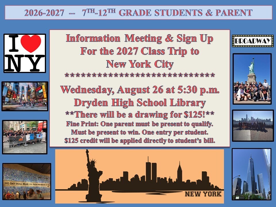 🗽 2027 Class Trip to New York City — Information Meeting & Sign-Up! 🗽 Dryden students in grades 7–12 and their parents are invited to attend an information meeting for the 2027 Class Trip to New York City! 📅 Wednesday, August 26, 2026 🕠 5:30 p.m. 📍 Dryden High School Library We will share information about the trip and provide an opportunity for students to sign up. 🎉 There will also be a drawing for a $125 trip credit! To qualify for the drawing: One parent must be present. You must be present to win. One entry is allowed per student. The $125 credit will be applied directly to the student’s trip bill. We hope to see you there as we start planning an exciting trip to New York City! 🗽🎭🏙️