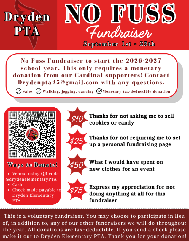 Dryden PTA No Fuss Fundraiser Sept. 1-25th Dryden PTO will have the first No Fuss Fundraiser to start the 2065-2027 school year. This only requires a monetary donation from our cardinal supporters. Sales walking jogging dancing monetary tax deductible donations ways to donate card using qr code cash check made to dryden elementary PTA $10 thanks for not asking me to sell cookies or candy $25 thanks for not requiring me to set up a personal fundraising page $50 what I would have spent on new clothes for an event $75 express my appreciation for not doing anything at all for this fundraiser. This is a voluntary fundraiser. You may choose to participate in lieu, in addition to, any of our other fundraisers we will do throughout the year. All donations are tax deductible. If you send a check please make it out to Dryden Elementary PTA. Thank you for your donation. 