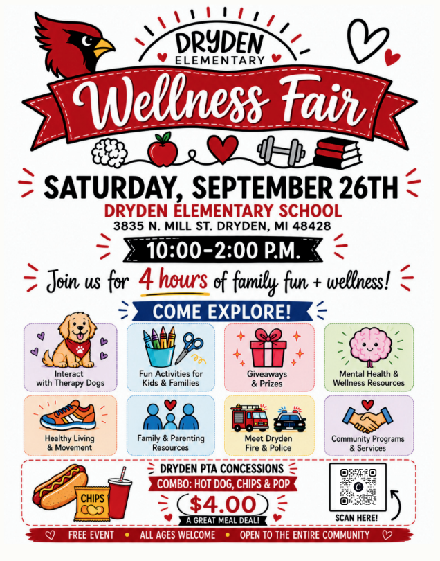 Dryden Elementary Wellness Fair Saturday, September 26th Dryden ElementarySchool 3835 N Mill Dr. Dryden MI 48428 10:00-2:00 pm Join us for 4 hours of family fun + wellness! Interact with therapy dog, fun activities kids and families giveaways & Prizes mental health & wellness resources healthy living & movement family and parenting resources meet dryden fire & Police community program & services dryden PTA concessions combo: hot dog, chips & pop $4.00 a great meal deal! Free event all ages welcome open to the entire community