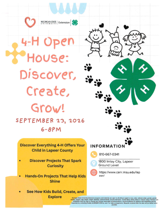 Michigan State University Extension 4-H Open House: Discover, Create, Grow! September 23, 2026 6-8pm Discover Everything 4-H Offers Your child in Lapeer County Discover Projects that spark curiosity hands on projects that help kids shine see how kids build, create, and explore Information 810-667-0341 1800 Imlay City, Lapeer, Ground Level  https;??www.canr.msu.edu/lapeer/ Michigan State University extension programs and materials are open to all without regard to race, color, national origin, gender, gender identity, religion, age, height, weight, disability, political beliefs, sexual orientation, marital status, family status or veteran status. Persons with disabilities have the right to request and receive reasonable accommodations. Accommodations for persons with disabilities may be requested by contacting Debbie at 810 667-0341 by June 1 to make arrangements. Requests received after this date will be fulfilled when possible.