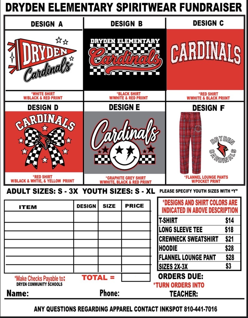 Dryden Elementary Spiritwear adult sizes: Design A cardinal read shirt with whit yellow, and black print Design B Spider tie dye with red,yellow, white print *not available in crewneck sweatshirt Design c *graphite grey shirt with red, yellow, & black print Design d White shirt with red, yellow, and black print Design E black shirt with red and white print Indicate youth sices with “y” in front of size *make checks payable to: Dryden Community Schools Total = *Designs and shirt colors are indicated in above description t-shirt $15 Long sleeve tee $20 crewneck sweatshirt $25 hoodie $30 sizes 2x-3x $3 orders *turn orders into teacher name: PhoneL Teacher: Any questions regarding apparel contact inkspot 810-441-7016