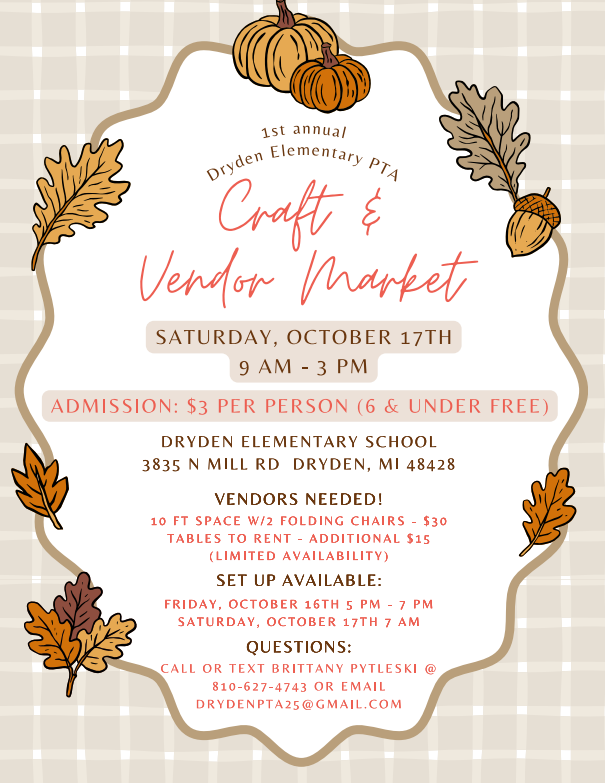 1st annual Dryden Elementary PTA craft & vendor Market Saturday, Oct. 17 9am-3pm admission: $3 per person (6& under free) dryden elementary school 3835 n mill rod dryden, MI 48428 vendors needed! 10 ft space w/2 folding chairs - $30 tables to rent - additional $15 (limited availability) set up available: Friday, october 16th 5pm-7pm Saturday, October 17 7am questions: Call or test Brittany Pytleski @810-627-4743 or email drydenpta25@gmail.com