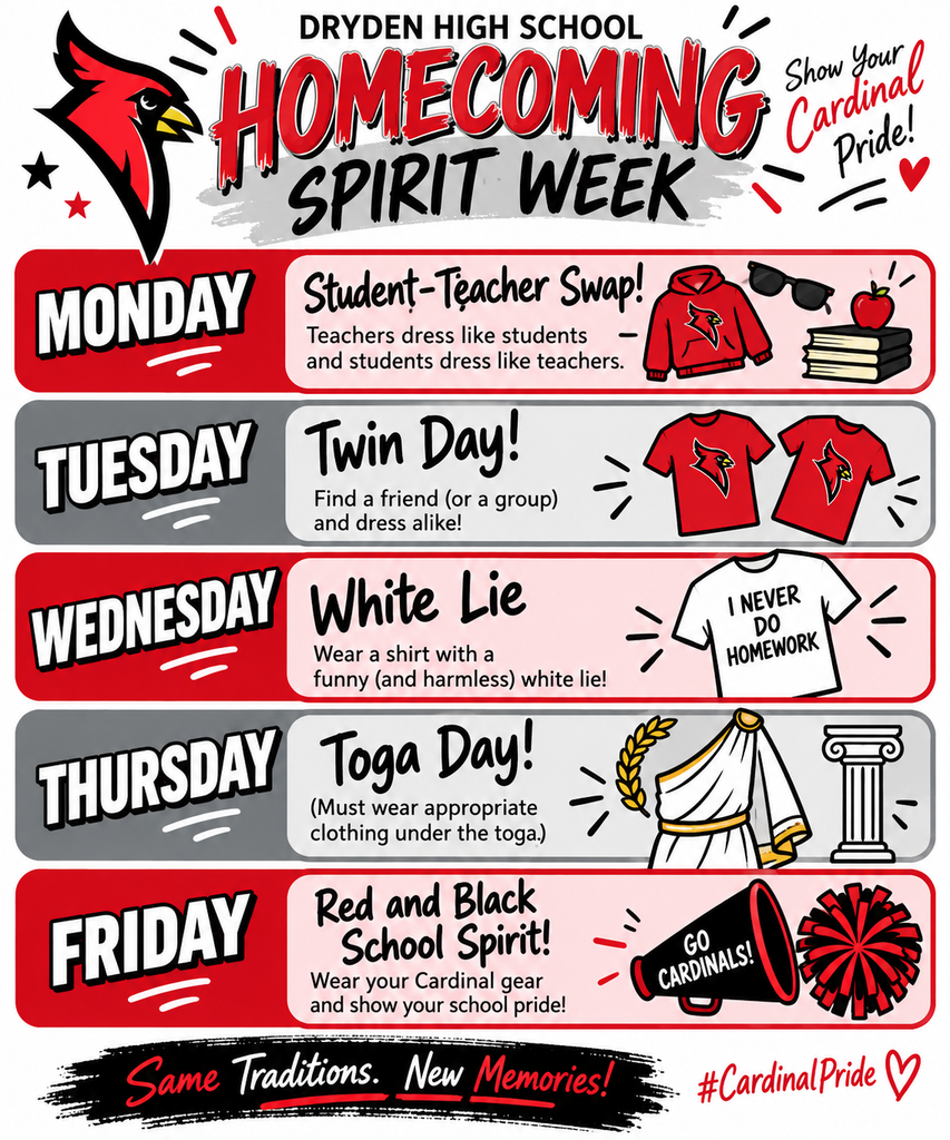 🎉 It’s Homecoming Spirit Week at Dryden High School! 🎉 We’re ready for a fun week of Cardinal Pride as we celebrate Homecoming! ❤️🖤 Students and staff are encouraged to join in each day’s theme: 📚 Monday – Student-Teacher Swap Teachers dress like students, and students dress like teachers! 👯 Tuesday – Twin Day Grab a friend—or a group—and dress alike! 🤍 Wednesday – White Lie Day Wear a shirt with a funny, school-appropriate “white lie.” 🏛️ Thursday – Toga Day Togas are encouraged, but please remember that appropriate clothing must be worn underneath. ❤️🖤 Friday – Red & Black School Spirit Day Wear your Cardinal gear and show your Dryden pride! Let’s make it a great week and fill the halls with school spirit! Go Cardinals! ❤️🖤