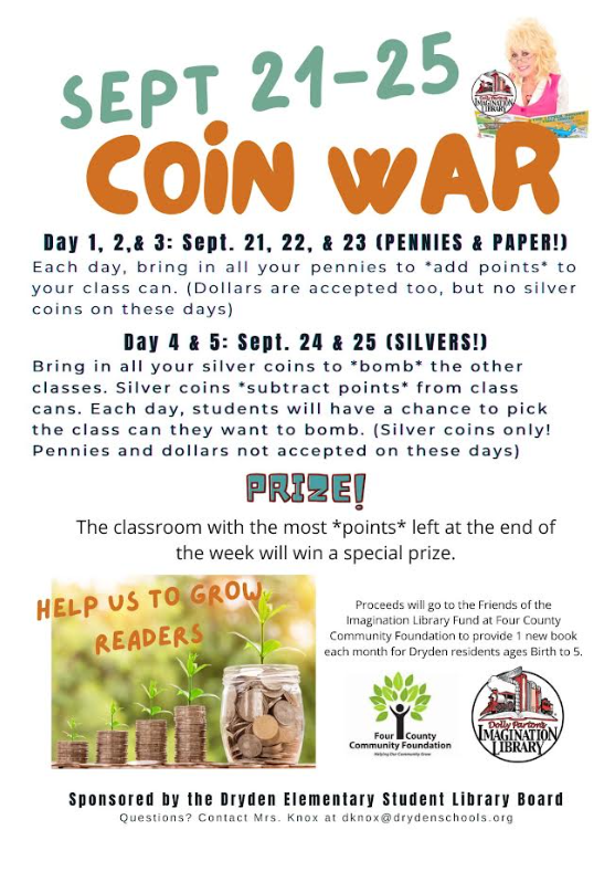Sept. 21-25 Coin War Day 1, 2, and 3: Sept. 21, 22, 23 (pennies & paper!) Each day, bring in all your pennies to “add points” to your class can. (Dollars are accepted, but no silver coins on these days.) Day 4 & 5: Sept. 24 & 25 (Silvers) Bring in all your silver coins to “Bomb” the other classes. Silver coins “subtract points” from class cans. Each day, students will have a chance to pick the class an they want to bomb. (Silver coins only! Pennies and collars not accepted on these days) Prize The class with the most points left at the end of the week will win a special prize. Help us to grow readers Proceeds will go to the Friends of the Imagination Library Fund at Four County Community Foundation to provide 1 new book each month for Dryden residents ages birth to 5. Foud county Community Foundation Dolly Parton’s Imagination Library Sponsored by the Dryden Elementary Student Library Board question? Contact Mrs. Knox at dknox@drydenschools.org