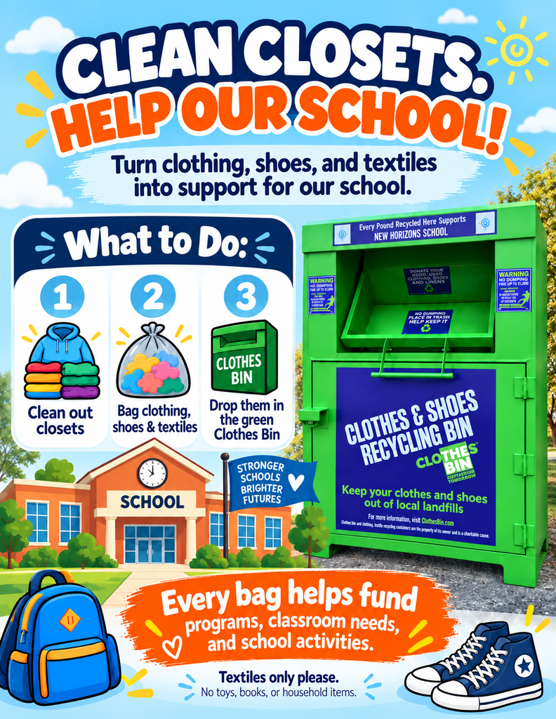 CLEAN CLOSETS. HELP OUR SCHOOL! Turn clothing, shoes, and textiles into support for our school. What to Do: Clean out closets Bag clothing, shoes & textiles Drop them in the green Clothes Bin On the School Building Graphic: SCHOOL STRONGER SCHOOLS BRIGHTER FUTURES On the Green Bin: Header: Every Pound Recycled Here Supports NEW HORIZONS SCHOOL Bin Text: CLOTHES & SHOES RECYCLING BIN CLOTHES BIN® (Recycling for Education) Keep your clothes and shoes out of local landfills For bin locations, visit clothesbin.com Bottom Callout: Every bag helps fund programs, classroom needs, and school activities. Textiles only please. No toys, books, or household items.