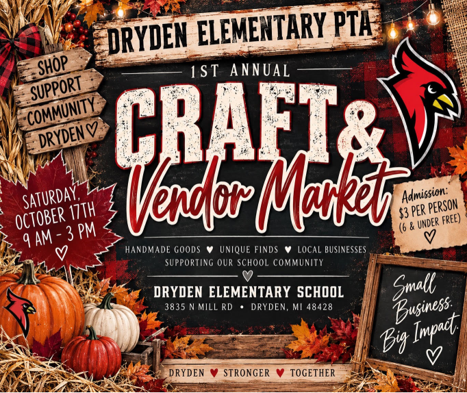 DRYDEN ELEMENTARY PTA  1ST ANNUAL  CRAFT & Vendor Market Date: Saturday, October 17th  Time: 9 AM – 3 PM  Features: Handmade Goods ♥ Unique Finds ♥ Local Businesses  Supporting Our School Community  Location: Dryden Elementary School  3835 N Mill Rd • Dryden, MI 48428  Additional Details on Flyer: Sign on Left: SHOP  SUPPORT  COMMUNITY  DRYDEN ♥  Admission Box: Admission: $3 per person (6 & under free) ♥  Chalkboard Sign: Small Business, Big Impact ♥  Bottom Banner: DRYDEN ♥ STRONGER ♥ TOGETHER