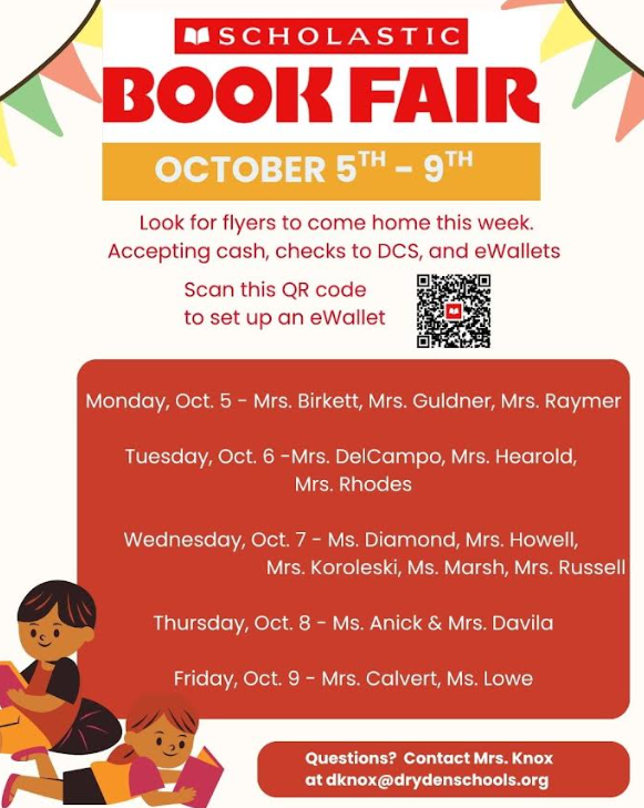 SCHOLASTIC  BOOK FAIR OCTOBER 5th – 9th Look for flyers to come home this week.  Accepting cash, checks to DCS, and eWallets  Scan this QR code to set up an eWallet  Monday, Oct. 5 – Mrs. Birkett, Mrs. Guldner, Mrs. Raymer  Tuesday, Oct. 6 – Mrs. DelCampo, Mrs. Hearold, Mrs. Rhodes  Wednesday, Oct. 7 – Ms. Diamond, Mrs. Howell, Mrs. Koroleski, Ms. Marsh, Mrs. Russell  Thursday, Oct. 8 – Ms. Anick & Mrs. Davila  Friday, Oct. 9 – Mrs. Calvert, Ms. Lowe  Questions? Contact Mrs. Knox at dknox@drydenschools.org