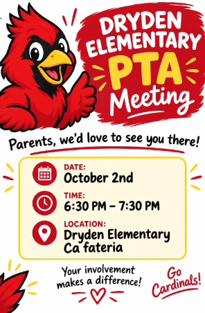 DRYDEN ELEMENTARY PTA Meeting  Parents, we’d love to see you there!  DATE: October 2nd  TIME: 6:30 PM – 7:30 PM  LOCATION: Dryden Elementary Cafeteria  Your involvement makes a difference!  Go Cardinals!